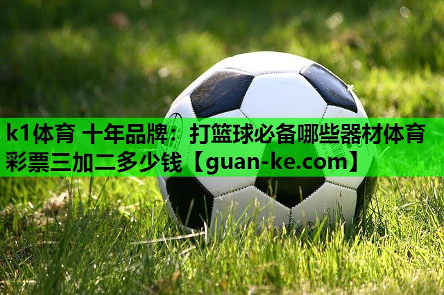 k1体育 十年品牌：打篮球必备哪些器材体育彩票三加二多少钱