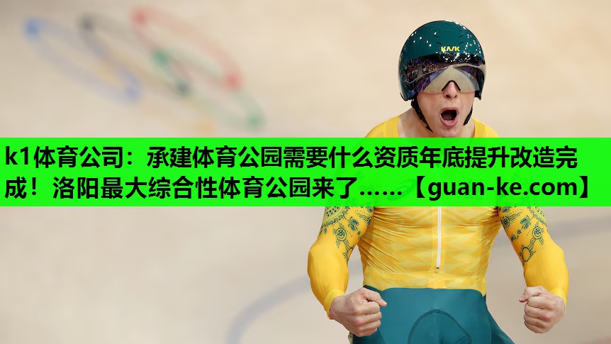 k1体育公司：承建体育公园需要什么资质年底提升改造完成！洛阳最大综合性体育公园来了……