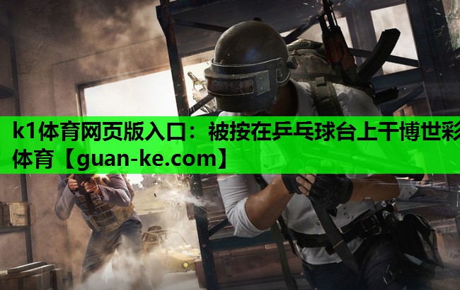 k1体育网页版入口：被按在乒乓球台上干博世彩体育