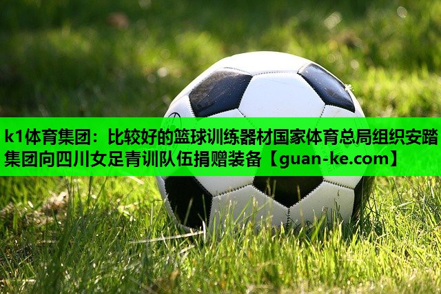 k1体育集团：比较好的篮球训练器材国家体育总局组织安踏集团向四川女足青训队伍捐赠装备