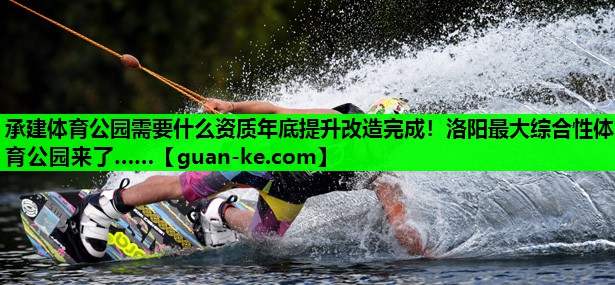 承建体育公园需要什么资质年底提升改造完成！洛阳最大综合性体育公园来了……